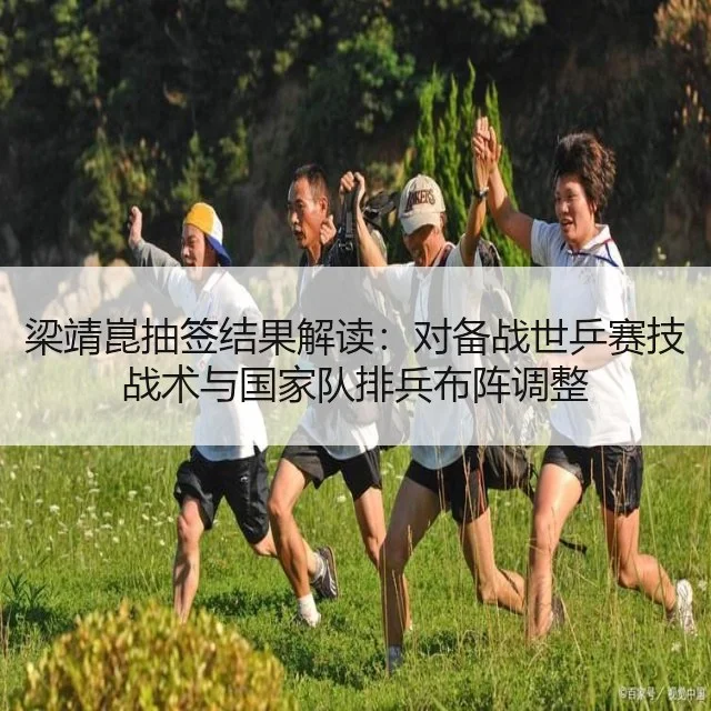 梁靖崑抽签结果解读：对备战世乒赛技战术与国家队排兵布阵调整